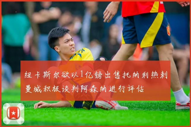 纽卡斯尔欲以1亿镑出售托纳利热刺曼城积极谈判阿森纳进行评估