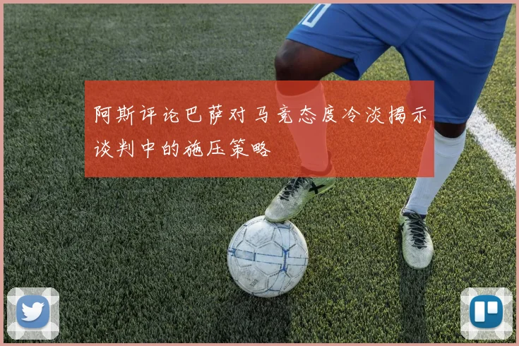 阿斯评论巴萨对马竞态度冷淡揭示谈判中的施压策略