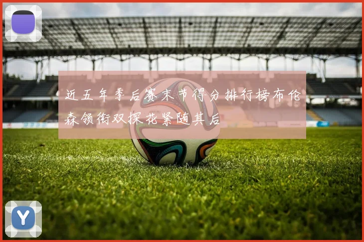 近五年季后赛末节得分排行榜布伦森领衔双探花紧随其后