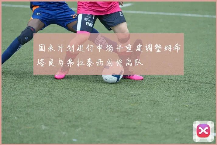 国米计划进行中场半重建调整姆希塔良与弗拉泰西或将离队