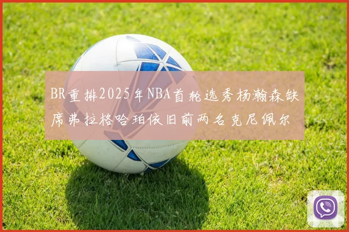 BR重排2025年NBA首轮选秀杨瀚森缺席弗拉格哈珀依旧前两名克尼佩尔锁定探花位