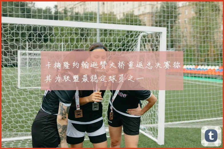 卡梅隆约翰逊赞大桥重返总决赛称其为联盟最稳定球员之一