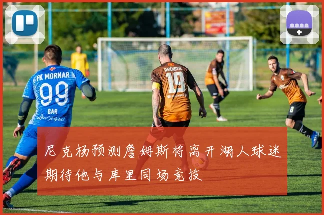 尼克杨预测詹姆斯将离开湖人球迷期待他与库里同场竞技
