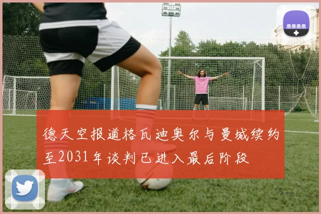 德天空报道格瓦迪奥尔与曼城续约至2031年谈判已进入最后阶段