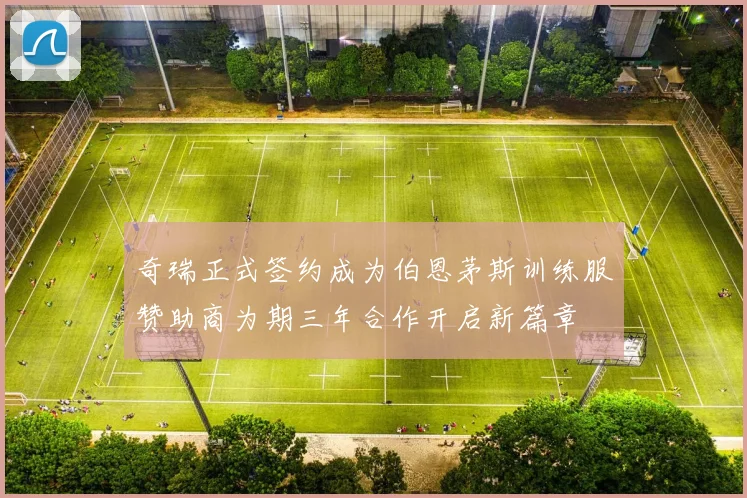 奇瑞正式签约成为伯恩茅斯训练服赞助商为期三年合作开启新篇章
