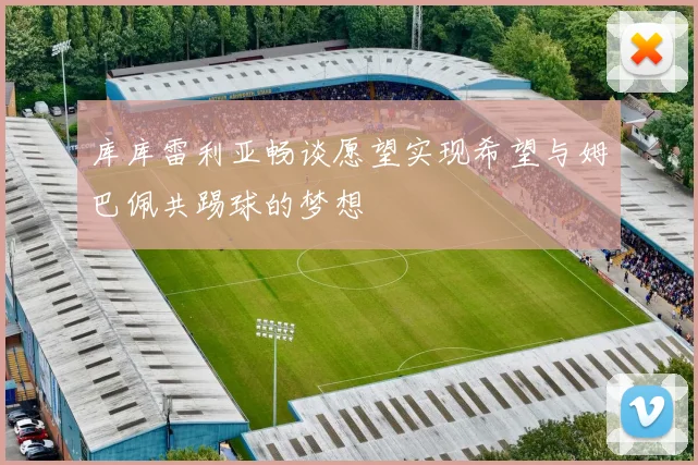 库库雷利亚畅谈愿望实现希望与姆巴佩共踢球的梦想
