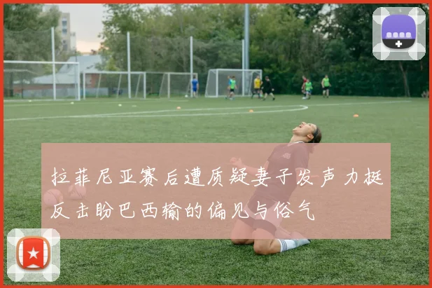 拉菲尼亚赛后遭质疑妻子发声力挺反击盼巴西输的偏见与俗气