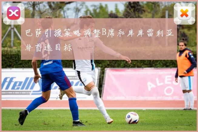 巴萨引援策略调整B席和库库雷利亚非首选目标