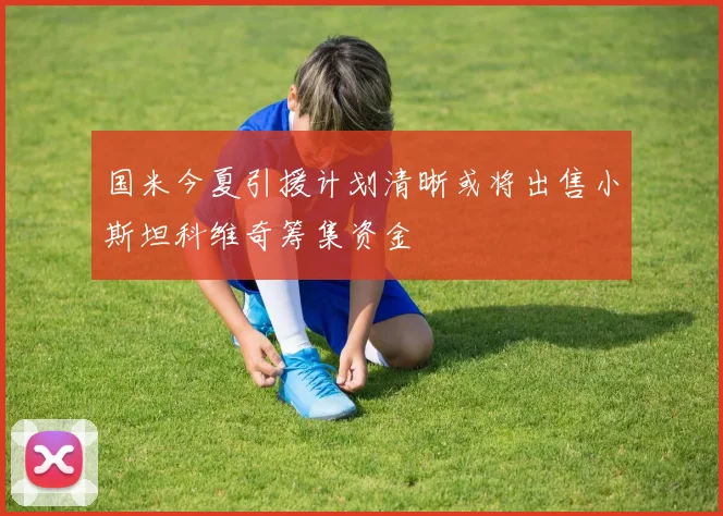 国米今夏引援计划清晰或将出售小斯坦科维奇筹集资金
