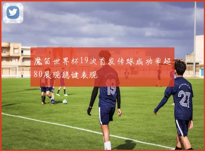 魔笛世界杯19次首发传球成功率超80展现稳健表现
