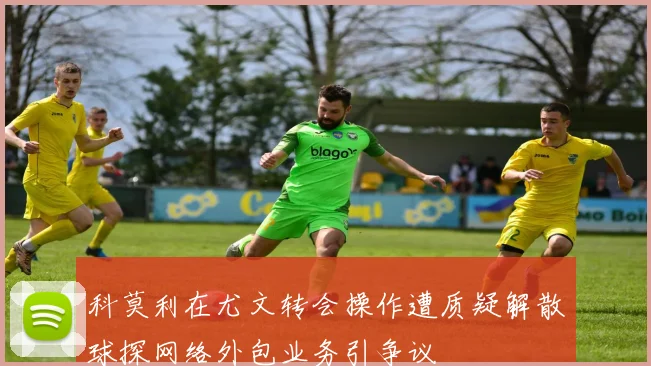 科莫利在尤文转会操作遭质疑解散球探网络外包业务引争议
