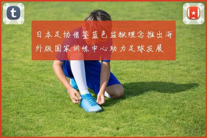 日本足协借鉴蓝色监狱理念推出海外版国家训练中心助力足球发展