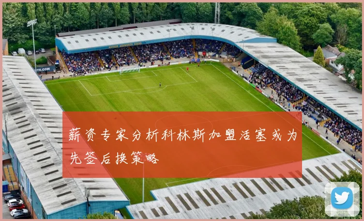 薪资专家分析科林斯加盟活塞或为先签后换策略