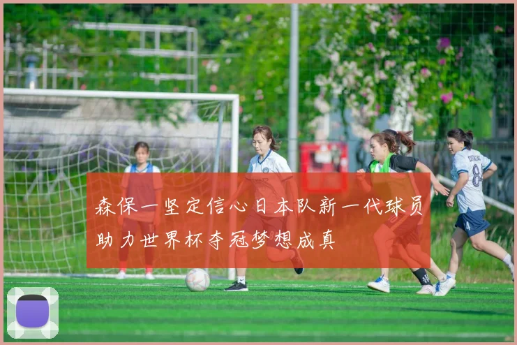 森保一坚定信心日本队新一代球员助力世界杯夺冠梦想成真