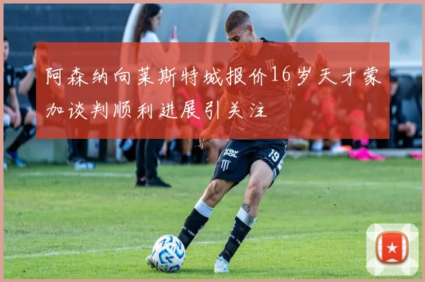 阿森纳向莱斯特城报价16岁天才蒙加谈判顺利进展引关注