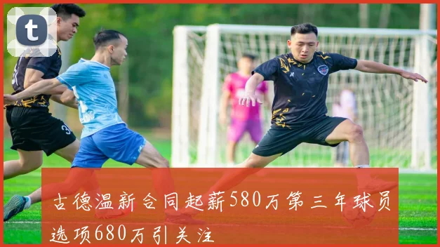 古德温新合同起薪580万第三年球员选项680万引关注