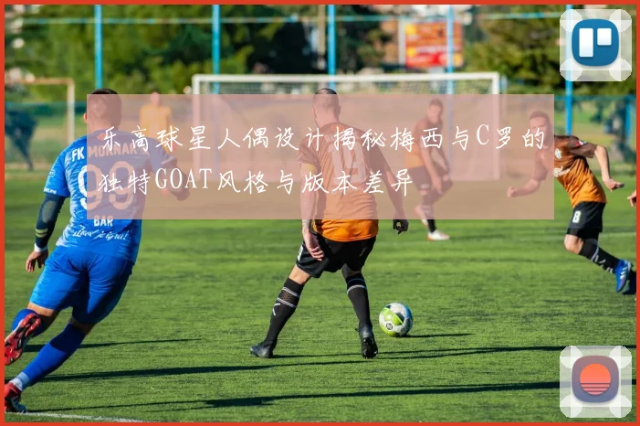 乐高球星人偶设计揭秘梅西与C罗的独特GOAT风格与版本差异