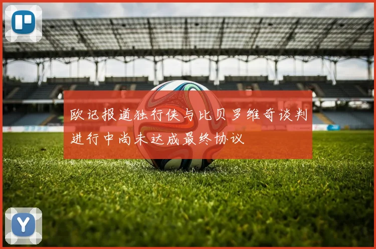 欧记报道独行侠与比贝罗维奇谈判进行中尚未达成最终协议