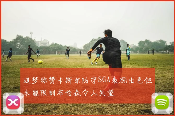 追梦称赞卡斯尔防守SGA表现出色但未能限制布伦森令人失望